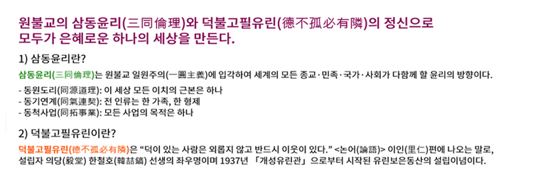 원불교의 삼동윤리와 덕불고필유린의 정신으로 모두가 은혜로운 하나의 세상을 만든다. 1. 삼동윤리란? 삼동윤리는 원불교 일원주의에 입각하여 세계의 모든 종교, 민족, 국가, 사회가 다함께 할 윤리의 방향이다. 동원도리 : 이 세상 모든 이치의 근본은 하나 / 동기연계 : 전 인류는 한 가족, 한 형제 / 동척사업 : 모든 사업의 목적은 하나. 2. 덕불고 필유린이란? 덕불고필유린은 덕이 있는 사람은 외롭지 않고 반드시 이웃이 있다. 논어 이인 편에 나오는 말로 설립자 의당 한철호 선생의 좌우명이며 1937년 개성유린관으로부터 시작된 유린보은동산의 설립이념이다.